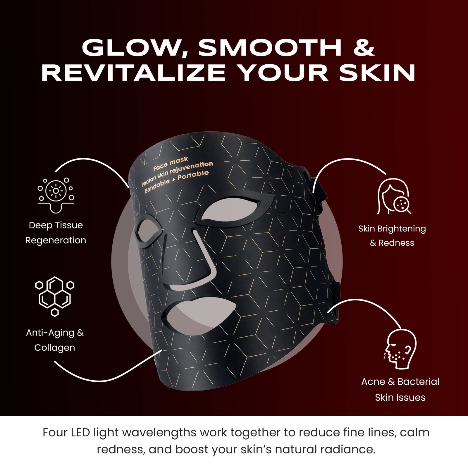 Glow, Smooth & Revitalize your skin. Four LED Light Wavelengths work together to reduce fines lines, calm redness, and boost your skin’s natural radiance. Glow, Smooth & Revitalize your skin. Four LED Light Wavelengths work together to reduce fines lines, calm redness, and boost your skin’s natural radiance.